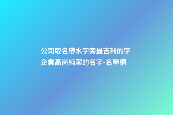 公司取名帶水字旁最吉利的字 企業高尚純潔的名字-名學網